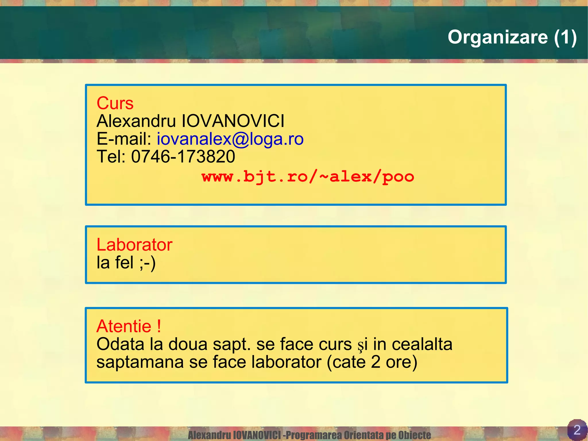 Organizare (1) Curs Alexandru IOVANOVICI E-mail:  [email_address] Tel: 0746-173820 www.bjt.ro/~alex/poo Laborator la fel ;-) Atentie ! Odata la doua sapt. se face curs şi in cealalta saptamana se face laborator (cate 2 ore) 