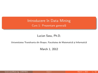 Introducere în Data Mining
Curs 1: Prezentare generală
Lucian Sasu, Ph.D.
Universitatea Transilvania din Braşov, Facultatea de Matematică şi Informatică
April 7, 2014
lucian.sasu@ieee.org (UNITBV) Curs 1 April 7, 2014 1 / 42
 