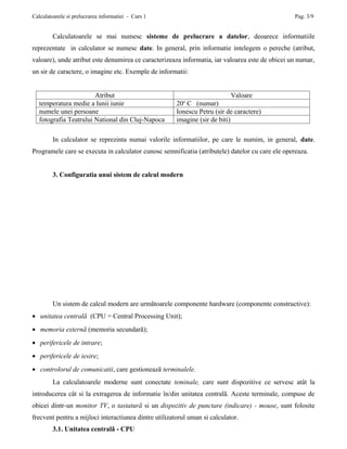 Calculatoarele si prelucrarea informatiei - Curs 1                                                Pag. 3/9


        Calculatoarele se mai numesc sisteme de prelucrare a datelor, deoarece informatiile
reprezentate in calculator se numesc date. In general, prin informatie intelegem o pereche (atribut,
valoare), unde atribut este denumirea ce caracterizeaza informatia, iar valoarea este de obicei un numar,
un sir de caractere, o imagine etc. Exemple de informatii:


                        Atribut                                             Valoare
                                                         o
   temperatura medie a lunii iunie                     20 C (numar)
   numele unei persoane                                Ionescu Petru (sir de caractere)
   fotografia Teatrului National din Cluj-Napoca       imagine (sir de biti)

        In calculator se reprezinta numai valorile informatiilor, pe care le numim, in general, date.
Programele care se executa in calculator cunosc semnificatia (atributele) datelor cu care ele opereaza.


        3. Configuratia unui sistem de calcul modern




        Un sistem de calcul modern are urmãtoarele componente hardware (componente constructive):
• unitatea centralã (CPU = Central Processing Unit);
• memoria externã (memoria secundarã);
• perifericele de intrare;
• perifericele de iesire;
• controlorul de comunicatii, care gestioneazã terminalele.
        La calculatoarele moderne sunt conectate teminale, care sunt dispozitive ce servesc atât la
introducerea cât si la extragerea de informatie în/din unitatea centralã. Aceste terminale, compuse de
obicei dintr-un monitor TV, o tastaturã si un dispozitiv de punctare (indicare) - mouse, sunt folosite
frecvent pentru a mijloci interactiunea dintre utilizatorul uman si calculator.
        3.1. Unitatea centralã - CPU
 