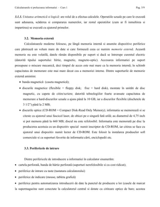 Calculatoarele si prelucrarea informatiei - Curs 1                                                  Pag. 5/9


3.1.3. Unitatea aritmeticã si logicã: are rolul de a efectua calculele. Operatiile uzuale pe care le executã
sunt adunarea, scãderea si compararea numerelor, iar restul operatiilor (cum ar fi inmultirea si
impartirea) se executã cu ajutorul primelor.


        3.2. Memoria externã
        Calculatoarele moderne folosesc, pe lângã memoria internã si anumite dispozitive periferice
care pãstreazã un volum mare de date si care formeazã ceea ce numim memorie externã. Aceastã
memorie nu este volatilã, datele rãmân disponibile pe suport si dacã se întrerupe curentul electric
(datoritã tipului suportului: hîrtie, magnetic, magneto-optic). Accesarea informatiei pe suport
presupune o miscare mecanicã, deci timpul de acces este mai mare ca la memoria internã; în schimb
capacitatea de memorare este mai mare decat cea a memoriei interne. Dintre suporturile de memorie
externã amintim:
    • banda magneticã (caseta magneticã);
    • discurile magnetice (flexibile = floppy disk;       fixe = hard disk), montate în unitãti de disc
       magnetic, cu capete de citire/scriere; datoritã tehnologiilor foarte avansate capacitatea de
       memorare a hard-discurilor uzuale a ajuns pânã la 10 GB, iar a discurilor flexibile (dischetele de
       3 1/2”) pânã la 2 MB;
    • discurile optice (CD-ROM = Compact Disk-Read Only Memory); informatia se memoreazã si se
       citeste cu ajutorul unui fascicol laser, de obicei pe o singurã fatã utilã; au diametrul de 4,75 inch
       si pot memora pânã la 660 MB; discul nu este refolosibil. Informatia este memoratã pe disc la
       producerea acestuia cu un dispozitiv special numit inscriptor de CD-ROM, iar citirea se face cu
       ajutorul unui dispozitiv numit lector de CD-ROM. Este folosit la instalarea produselor soft
       comerciale si ca suporturi favorite de informatie:cãrti, enciclopedii etc.


        3.3. Perifericele de intrare


        Dintre perifericele de introducere a informatiei în calculator enumerãm:
• cartela perforatã, banda de hârtie perforatã (suporturi nerefolosibile si cu cost ridicat);
• periferice de intrare cu taste (tastatura calculatorului)
• periferice de indicare (mouse, tableta graficã)
• periferice pentru automatizarea introducerii de date la punctul de producere a lor (casele de marcat
la supermagazine sunt conectate la calculatorul central si dotate cu cititoare optice de bare; acestea
 
