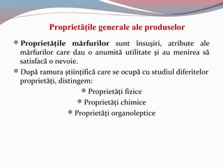 Proprietăţile generale ale produselor
Proprietăţile mărfurilor sunt însuşiri, atribute ale
mărfurilor care dau o anumită utilitate şi au menirea să
satisfacă o nevoie.
După ramura ştiinţifică care se ocupă cu studiul diferitelor
proprietăţi, distingem:
Proprietăţi fizice
Proprietăţi chimice
Proprietăţi organoleptice
 