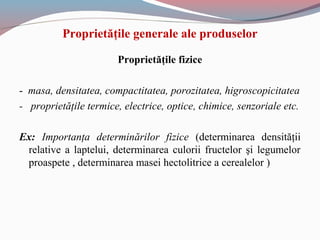 Proprietăţile generale ale produselor
Proprietăţile fizice
- masa, densitatea, compactitatea, porozitatea, higroscopicitatea
- proprietăţile termice, electrice, optice, chimice, senzoriale etc.
Ex: Importanţa determinărilor fizice (determinarea densităţii
relative a laptelui, determinarea culorii fructelor şi legumelor
proaspete , determinarea masei hectolitrice a cerealelor )
 
