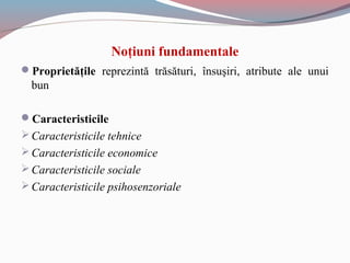 Noţiuni fundamentale
Proprietăţile reprezintă trăsături, însuşiri, atribute ale unui
bun
Caracteristicile
Caracteristicile tehnice
Caracteristicile economice
Caracteristicile sociale
Caracteristicile psihosenzoriale
 