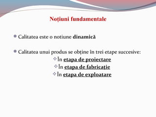 Noţiuni fundamentale
Calitatea este o notiune dinamică
Calitatea unui produs se obţine în trei etape succesive:
În etapa de proiectare
În etapa de fabricaţie
În etapa de exploatare
 