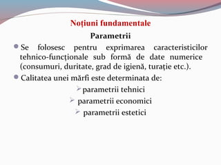 Noţiuni fundamentale
Parametrii
Se folosesc pentru exprimarea caracteristicilor
tehnico-funcţionale sub formă de date numerice
(consumuri, duritate, grad de igienă, turaţie etc.).
Calitatea unei mărfi este determinata de:
parametrii tehnici
 parametrii economici
 parametrii estetici
 