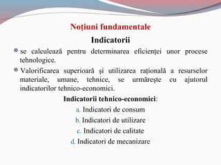 Noţiuni fundamentale
Indicatorii
se calculează pentru determinarea eficienţei unor procese
tehnologice.
Valorificarea superioară şi utilizarea raţională a resurselor
materiale, umane, tehnice, se urmăreşte cu ajutorul
indicatorilor tehnico-economici.
Indicatorii tehnico-economici:
a. Indicatori de consum
b. Indicatori de utilizare
c. Indicatori de calitate
d. Indicatori de mecanizare
 