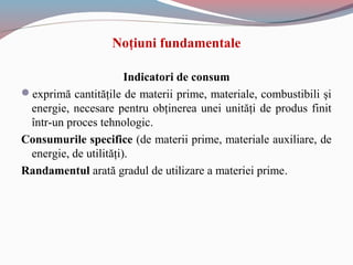 Indicatori de consum
exprimă cantităţile de materii prime, materiale, combustibili şi
energie, necesare pentru obţinerea unei unităţi de produs finit
într-un proces tehnologic.
Consumurile specifice (de materii prime, materiale auxiliare, de
energie, de utilităţi).
Randamentul arată gradul de utilizare a materiei prime.
Noţiuni fundamentale
 