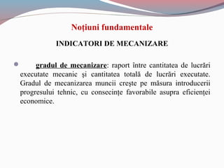 INDICATORI DE MECANIZARE
 gradul de mecanizare: raport între cantitatea de lucrări
executate mecanic şi cantitatea totală de lucrări executate.
Gradul de mecanizarea muncii creşte pe măsura introducerii
progresului tehnic, cu consecinţe favorabile asupra eficienţei
economice.
Noţiuni fundamentale
 