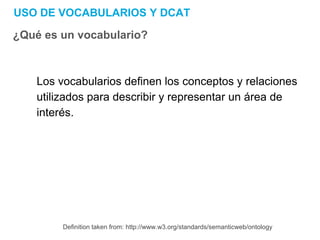 USO DE VOCABULARIOS Y DCAT
¿Qué es un vocabulario?
Los vocabularios definen los conceptos y relaciones
utilizados para describir y representar un área de
interés.
Definition taken from: http://www.w3.org/standards/semanticweb/ontology
 