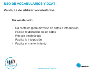 USO DE VOCABULARIOS Y DCAT
Ventajas de utilizar vocabularios
Un vocabulario:
- Da contexto (para moverse de datos a información)
- Facilita reutilización de los datos
- Reduce ambigüedad
- Facilita la integración
- Facilita el mantenimiento
Adaptado de ODI Madrid
 