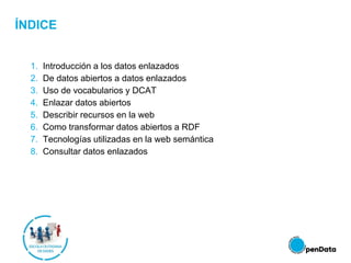 ÍNDICE
1. Introducción a los datos enlazados
2. De datos abiertos a datos enlazados
3. Uso de vocabularios y DCAT
4. Enlazar datos abiertos
5. Describir recursos en la web
6. Como transformar datos abiertos a RDF
7. Tecnologías utilizadas en la web semántica
8. Consultar datos enlazados
 