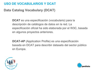 USO DE VOCABULARIOS Y DCAT
Data Catalog Vocabulary (DCAT)
DCAT es una especificación (vocabulario) para la
descripción de catálogos de datos en la red. La
especificación oficial ha sido elaborada por el W3C, basada
en algunos proyectos anteriores.
DCAT-AP (Application Profile) es una especificación
basada en DCAT para describir datasets del sector público
en Europa.
 