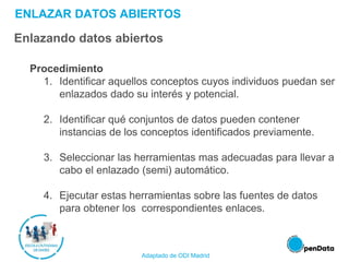 ENLAZAR DATOS ABIERTOS
Enlazando datos abiertos
Procedimiento
1. Identificar aquellos conceptos cuyos individuos puedan ser
enlazados dado su interés y potencial.
2. Identificar qué conjuntos de datos pueden contener
instancias de los conceptos identificados previamente.
3. Seleccionar las herramientas mas adecuadas para llevar a
cabo el enlazado (semi) automático.
4. Ejecutar estas herramientas sobre las fuentes de datos
para obtener los correspondientes enlaces.
Adaptado de ODI Madrid
 