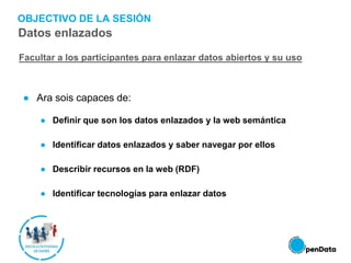 OBJECTIVO DE LA SESIÓN
● Ara sois capaces de:
● Definir que son los datos enlazados y la web semántica
● Identificar datos enlazados y saber navegar por ellos
● Describir recursos en la web (RDF)
● Identificar tecnologías para enlazar datos
Facultar a los participantes para enlazar datos abiertos y su uso
Datos enlazados
 
