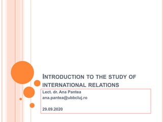INTRODUCTION TO THE STUDY OF
INTERNATIONAL RELATIONS
Lect. dr. Ana Pantea
ana.pantea@ubbcluj.ro
29.09.2020
 