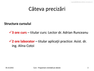 copyright@www.adrian.runceanu.ro
Câteva precizări
Structura cursului
3 ore curs – titular curs: Lector dr. Adrian Runceanu
2 ore laborator – titular aplicaţii practice: Asist. dr.
ing. Alina Cotoi
05.10.2016 Curs - Programare orientată pe obiecte 3
 