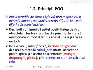 copyright@www.adrian.runceanu.ro
1.2. Principii POO
 Într-o ierarhie de clase obţinută prin moştenire, o
metodă poate avea implementări diferite la nivele
diferite în acea ierarhie.
 Deci polimorfismul dă astfel posibilitatea pentru
obiectele diferitor clase, legate prin moştenire, să
reacţioneze în mod diferit la apelul uneia şi aceleaşi
metode.
 De exemplu, admiţând că, în clasa poligon am
declarat o metodă calcul_arie atunci aceasta se
poate aplica şi claselor descendente (triunghi,
dreptunghi, pătrat), prin diferite moduri de calcul al
ariei.
05.10.2016 Curs - Programare orientată pe obiecte 44
 