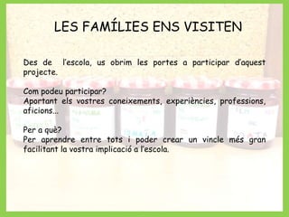 LES FAMÍLIES ENS VISITEN 
Des de l’escola, us obrim les portes a participar d’aquest 
projecte. 
Com podeu participar? 
Aportant els vostres coneixements, experiències, professions, 
aficions... 
Per a què? 
Per aprendre entre tots i poder crear un vincle més gran 
facilitant la vostra implicació a l’escola. 
 