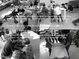 INFORMES I TUTORIES 
L’escola us traspassa informació personal sobre els vostres fills i filles 
a través dels informes i de les entrevistes personals al llarg del curs. 
Durant el curs es lliuraran els informes d’avaluació següents: 
Educació Infantil: dos cops a l’any, al gener i al juny. 
Educació Primària: al finalitzar cada trimestre, al desembre, a 
l’abril i al juny. Es realitzarà una tutoria al desembre i al juny. 
 