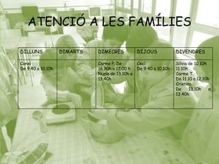 ATENCIÓ A LES FAMÍLIES 
DILLUNS DIMARTS DIMECRES DIJOUS DIVENDRES 
Conxi 
De 9.40 a 10.10h 
Carme P. De 
16.30h a 17.00 h 
Núria de 13.10h a 
13.40h 
Ceci 
De 9.40 a 10.10h 
Sílvia de 10.10h 
11.10h 
Carme T. 
De 11.10 a 12.10h 
Cristina 
De 13.10h a 
13.40h 
 