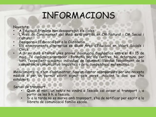 INFORMACIONS 
Novetats: 
• A Educació Primària han desaparegut els cicles. 
• L’Àrea de Coneixement del Medi està partida en CM Natural i CM Social i 
Cultural. 
• Desapareix l’Educació per a la Ciutadania. 
• Els ensenyaments alternatius es diuen Àrea d’Educació en Valors Socials i 
Cívics. 
• A 3r es durà a terme unes proves d’avaluació diagnòstica entre el 4 i 15 de 
maig. Té caràcter orientador i formatiu per als centres. No determina, per 
tant, l’expedient acadèmic individual de l’alumnat. S’avalua l’assoliment de la 
competència comunicativa lingüística i de la competència matemàtica. 
Medicaments: si s’han d’administrar, hauran d’estar acompanyats per una recepta 
mèdica o per un permís escrit signat pels pares, indicant la dosi que s’ha 
establert. 
Servei de transport: 
• Quan al matí, un nen/a no vindrà a l’escola cal avisar al transport i, a 
partir de les 9 h. a l’escola. 
• Si a la tarda no es marxa amb transport, s’ha de notificar per escrit a la 
llibreta de comunicació família escola. 
 