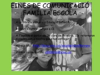 EINES DE COMUNICACIÓ 
FAMÍLIA ESCOLA 
A La llibreta viatgera a Educació Infantil 
Al Diari d‘Aprenentatges a CI 
A l'agenda a partir de 3r curs de Primària. (Es retornaran 
signades com a mostra que s’han entregat). 
Adreça bloc: http://blocs.xtec.cat/escolaalinsvallferrera 
Adreça correu escola: c5000316@xtec.cat 
 