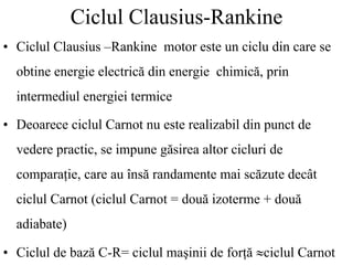 Ciclul Clausius-Rankine
• Ciclul Clausius –Rankine motor este un ciclu din care se
obtine energie electrică din energie chimică, prin
intermediul energiei termice
• Deoarece ciclul Carnot nu este realizabil din punct de
vedere practic, se impune găsirea altor cicluri de
comparaţie, care au însă randamente mai scăzute decât
ciclul Carnot (ciclul Carnot = două izoterme + două
adiabate)
• Ciclul de bază C-R= ciclul maşinii de forţă ≈ciclul Carnot
 