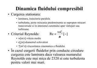 Dinamica fluidului compresibil
• Curgerea stationara:
• laminara, traiectorie paralela
• turbulenta, peste miscarea predominanta se suprapun miscari
transversale si în interiorul curentului apar vârtejuri sau
turbioane.
• Criteriul Reynolds:
• w[m/s]-viteza medie
• de[m]-diametrul echivalent
• ?[m2/s]-vîscozitatea cinematica a fluidului
• În cazul curgerii fluidelor prin conducte circulare
curgerea este laminara daca valoarea numarului
Reynolds este mai mica de 2320 si este turbulenta
pentru valori mai mari.
][Re −=
ν
ewd
 