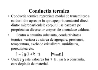 Conductia termica
• Conductia termica reprezinta modul de transmitere a
caldurii din aproape în aproape prin contactul direct
dintre microparticulele corpului; se bazeaza pe
proprietatea diverselor corpuri de a conduce caldura.
• Pentru o anumita substanta, conductivitatea
termica variaza cu starea de agregare, presiunea,
temperatura, axele de cristalizare, umiditatea,
porozitatea etc.
• Unde este valoarea lui la , iar o constanta,
care depinde de material.
t)b(1?? 0 ⋅+= [ ]W/mK
0? ? b
 