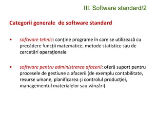 III. Software standard/2
Categorii generale de software standard
• software tehnic: conţine programe în care se utilizează cu
precădere funcţii matematice, metode statistice sau de
cercetări operaţionale
• software pentru administrarea afacerii: oferă suport pentru
procesele de gestiune a afacerii (de exemplu contabilitate,
resurse umane, planificarea şi controlul producţiei,
managementul materialelor sau vânzări)
 