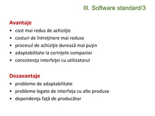 III. Software standard/3
Avantaje
• cost mai redus de achiziţie
• costuri de întreţinere mai reduse
• procesul de achiziţie durează mai puţin
• adaptabilitate la cerinţele companiei
• consistenţa interfeţei cu utilizatorul
Dezavantaje
• probleme de adaptabilitate
• probleme legate de interfaţa cu alte produse
• dependenţa faţă de producător
 