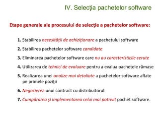 IV. Selecţia pachetelor software
Etape generale ale procesului de selecţie a pachetelor software:
1. Stabilirea necesităţii de achiziţionare a pachetului software
2. Stabilirea pachetelor software candidate
3. Eliminarea pachetelor software care nu au caracteristicile cerute
4. Utilizarea de tehnici de evaluare pentru a evalua pachetele rămase
5. Realizarea unei analize mai detaliate a pachetelor software aflate
pe primele poziţii
6. Negocierea unui contract cu distribuitorul
7. Cumpărarea şi implementarea celui mai potrivit pachet software.
 