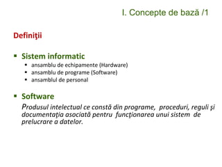 I. Concepte de bază /1
Definiţii
 Sistem informatic
 ansamblu de echipamente (Hardware)
 ansamblu de programe (Software)
 ansamblul de personal
 Software
Produsul intelectual ce constă din programe, proceduri, reguli şi
documentaţia asociată pentru funcţionarea unui sistem de
prelucrare a datelor.
 