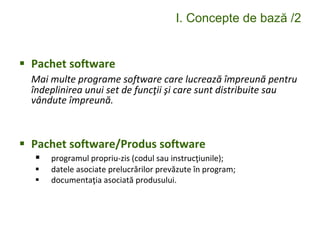 I. Concepte de bază /2
 Pachet software
Mai multe programe software care lucrează împreună pentru
îndeplinirea unui set de funcţii şi care sunt distribuite sau
vândute împreună.
 Pachet software/Produs software
 programul propriu-zis (codul sau instrucţiunile);
 datele asociate prelucrărilor prevăzute în program;
 documentaţia asociată produsului.
 