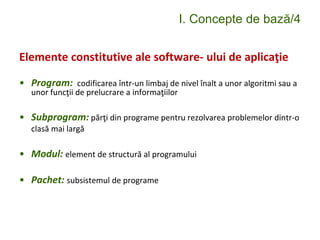 I. Concepte de bază/4
Elemente constitutive ale software- ului de aplicaţie
• Program: codificarea într-un limbaj de nivel înalt a unor algoritmi sau a
unor funcţii de prelucrare a informaţiilor
• Subprogram: părţi din programe pentru rezolvarea problemelor dintr-o
clasă mai largă
• Modul: element de structură al programului
• Pachet: subsistemul de programe
 