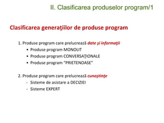 II. Clasificarea produselor program/1
Clasificarea generaţiilor de produse program
1. Produse program care prelucrează date şi informaţii
• Produse program MONOLIT
• Produse program CONVERSAŢIONALE
• Produse program “PRIETENOASE”
2. Produse program care prelucrează cunoştinţe
- Sisteme de asistare a DECIZIEI
- Sisteme EXPERT
 
