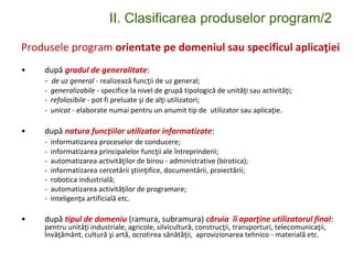 II. Clasificarea produselor program/2
Produsele program orientate pe domeniul sau specificul aplicaţiei
• după gradul de generalitate:
- de uz general - realizează funcţii de uz general;
- generalizabile - specifice la nivel de grupă tipologică de unităţi sau activităţi;
- refolosibile - pot fi preluate şi de alţi utilizatori;
- unicat - elaborate numai pentru un anumit tip de utilizator sau aplicaţie.
• după natura funcţiilor utilizator informatizate:
- informatizarea proceselor de conducere;
- informatizarea principalelor funcţii ale întreprinderii;
- automatizarea activităţilor de birou - administrative (birotica);
- informatizarea cercetării ştiinţifice, documentării, proiectării;
- robotica industrială;
- automatizarea activităţilor de programare;
- inteligenţa artificială etc.
• după tipul de domeniu (ramura, subramura) căruia îi aparţine utilizatorul final:
pentru unităţi industriale, agricole, silvicultură, construcţii, transporturi, telecomunicaţii,
învăţământ, cultură şi artă, ocrotirea sănătăţii, aprovizionarea tehnico - materială etc.
 
