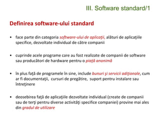 III. Software standard/1
Definirea software-ului standard
• face parte din categoria software-ului de aplicaţii, alături de aplicaţiile
specifice, dezvoltate individual de către companii
• cuprinde acele programe care au fost realizate de companii de software
sau producători de hardware pentru o piaţă anonimă
• în plus faţă de programele în sine, include bunuri şi servicii adiţionale, cum
ar fi documentaţii, cursuri de pregătire, suport pentru instalare sau
întreţinere
• deosebirea faţă de aplicaţiile dezvoltate individual (create de companii
sau de terţi pentru diverse activităţi specifice companiei) provine mai ales
din gradul de utilizare
 