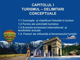 CAPITOLUL I
TURISMUL – DELIMITARI
CONCEPTUALE
1.1 Concepte şi clasificari folosite în turism
1.2 Forme ale activitatii turistice
1.3 Evolutia turismului international şi
tendintele actuale
1.4. Factori de influenţă ai fenomenului turistic
 