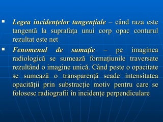    Legea incidenţelor tangenţiale – când raza este
    tangentă la suprafaţa unui corp opac conturul
    rezultat este net
   Fenomenul de sumaţie – pe imaginea
    radiologică se sumează formaţiunile traversate
    rezultând o imagine unică. Când peste o opacitate
    se sumează o transparenţă scade intensitatea
    opacităţii prin substracţie motiv pentru care se
    folosesc radiografii în incidenţe perpendiculare
 