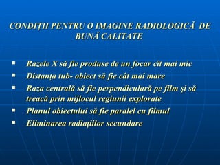 CONDIŢII PENTRU O IMAGINE RADIOLOGICĂ DE
             BUNĂ CALITATE

   Razele X să fie produse de un focar cît mai mic
   Distanţa tub- obiect să fie cât mai mare
   Raza centrală să fie perpendiculară pe film şi să
    treacă prin mijlocul regiunii explorate
   Planul obiectului să fie paralel cu filmul
   Eliminarea radiaţiilor secundare
 
