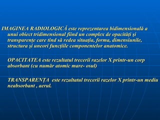 IMAGINEA RADIOLOGICĂ este reprezentarea bidimensională a
  unui obiect tridimensional fiind un complex de opacităţi şi
  transparenţe care tind să redea situaţia, forma, dimensiunile,
  structura şi uneori funcţiile componentelor anatomice.

  OPACITATEA este rezultatul trecerii razelor X printr-un corp
  absorbant (cu număr atomic mare- osul)

  TRANSPARENŢA este rezultatul trecerii razelor X printr-un mediu
  neabsorbant , aerul.
 