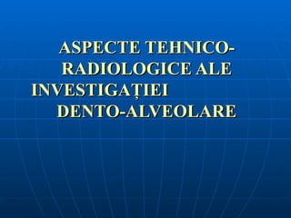 ASPECTE TEHNICO-
   RADIOLOGICE ALE
INVESTIGAŢIEI
  DENTO-ALVEOLARE
 