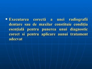    Executarea corectă a unei radiografii
    dentare sau de maxilar constituie condiţia
    esenţială pentru punerea unui diagnostic
    corect si pentru aplicare aunui tratament
    adecvat
 