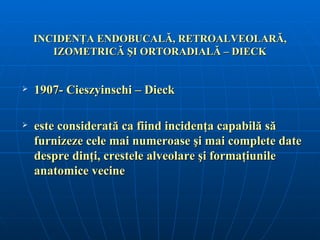 INCIDENŢA ENDOBUCALĂ, RETROALVEOLARĂ,
       IZOMETRICĂ ŞI ORTORADIALĂ – DIECK


   1907- Cieszyinschi – Dieck

   este considerată ca fiind incidenţa capabilă să
    furnizeze cele mai numeroase şi mai complete date
    despre dinţi, crestele alveolare şi formaţiunile
    anatomice vecine
 