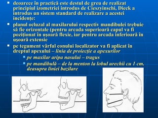    deoarece în practică este destul de greu de realizat
    principiul izometriei introdus de Cieszyinschi, Dieck a
    introdus un sistem standard de realizare a acestei
    incidenţe:
   planul ocluzal al maxilarului respectiv mandibulei trebuie
    să fie orizontale (pentru arcada superioară capul va fi
    poziţionat în uşoară flexie, iar pentru arcada inferioară în
    uşoară extensie
   pe tegument vârful conului localizator va fi aplicat în
    dreptul apexului – linia de proiecţie a apexurilor
          pe maxilar aripa nasului – tragus

          pe mandibulă – de la menton la lobul urechii cu 1 cm.
           deasupra liniei bazilare
 