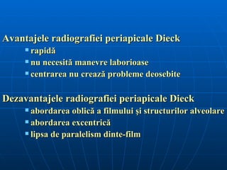 Avantajele radiografiei periapicale Dieck
      rapidă
      nu necesită manevre laborioase

      centrarea nu crează probleme deosebite




Dezavantajele radiografiei periapicale Dieck
      abordarea oblică a filmului şi structurilor alveolare
      abordarea excentrică

      lipsa de paralelism dinte-film
 