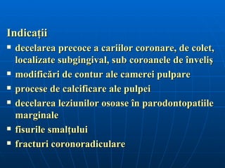 Indicaţii
   decelarea precoce a cariilor coronare, de colet,
    localizate subgingival, sub coroanele de înveliş
   modificări de contur ale camerei pulpare
   procese de calcificare ale pulpei
   decelarea leziunilor osoase în parodontopatiile
    marginale
   fisurile smalţului
   fracturi coronoradiculare
 