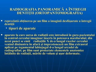 RADIOGRAFIA PANORAMICĂ A ÎNTREGII
          DENTIŢII (ORTOPANTOMOGRAFIA)
   reprezintă obţinerea pe un film a imaginii desfăşurate a întregii
    dentiţii
    • tipuri de aparate
   aparate la care sursa de radiaţii este introdusă în gura pacientului
    în centrul cercului imaginar înscris în potcoava maxilarului; din
    acest punct se emit radiaţiile X de-a lungul razelor cercului
    venind dinăuntru în afară şi impresionează un film extraoral
    aplicat pe tegumentul labiojugal d-a lungul arcadei de
    radiografiat; pe film sunt proiectate elementele anatomice
    întâlnite de radiaţii, mărite de volum şi uşor deformate.
 