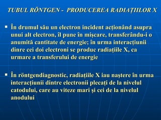 TUBUL RÖNTGEN - PRODUCEREA RADIAŢIILOR X

   În drumul său un electron incident acţionând asupra
    unui alt electron, îl pune în mişcare, transferându-i o
    anumită cantitate de energie; în urma interacţiunii
    dinre cei doi electroni se produc radiaţiile X, ca
    urmare a transferului de energie

   În röntgendiagnostic, radiaţiile X iau naştere în urma
    interacţiunii dintre electronii plecaţi de la nivelul
    catodului, care au viteze mari şi cei de la nivelul
    anodului
 